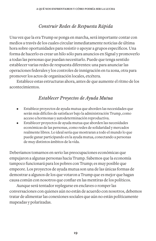 AQUE KOS ENFRENTAMOS ¥ COMO PODRIA SER LALUCHA Construir Redes de Respuesta Ripida Unavez quela era Trump se ponga en marcha, serd importante contar con medios a través delos cuales circular inmediatamente noticias de ltima hora sobre oportunidades para resistir o apoyara grupos especificos. Una forma de hacerlo es crear un hilo sélo para anuncios en Signal y promoverlo atodaslas personas que puedan necesitarlo. Puede que tenga sentido establecer varias redes de respuesta diferentes: una para anunciar las ‘operaciones federales ylos controles de inmigracion en tuzona, otra para promoverlos actos de organizacion locales, etcétera. Establece estas estructuras ahora, antes de que aumente el ritmo delos acontecimientos. Establecer Proyectos de Ayuda Mutua « Establece proyectos de ayuda murua que aborden as necesidades que serdn ms dificiles de satisfacer bajo la administracién Trump, como acceso ahormonas yautodeterminacion reproductiva. Establecer proyectos deayuda mutua que aborden as necesidades econémicas delas personas, como redes de solidaridad y mercados realmente libres. Lo ideal serfa que mostraran a todo ¢l mundo1lo que puede ganar participando en a ayuda mutua, conectando a personas de muy distintos dmbitos de Deberiamos tomamos en serio las preocupaciones econémicas que ‘empujaron a algunas personas hacia Trump. Sabemos que la economia tampoco funcionard paralos pobres con Trump; es muy posible que ‘empeore. Los proyectos de ayuda mutua son una de las tnicas formas de demostrar a algunos de los que votaron a Trump que es mejor que hagan ‘causa comiin con nosotros que confiar en las mentiras delos politicos. Aunque serd tentador replegarse en enclaves o romperlas conversaciones con quienes aiin no estén de acuerdo con nosotros, debemos tratar dealimentar las conexiones sociales que aiin no estdn politicamente mapeadasy polarizadas. 19